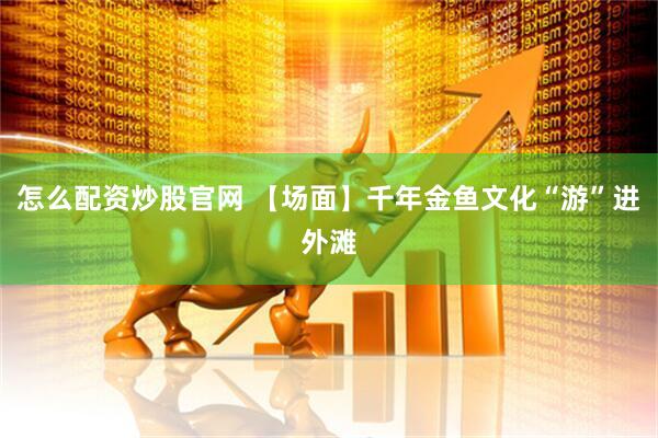 怎么配资炒股官网 【场面】千年金鱼文化“游”进外滩
