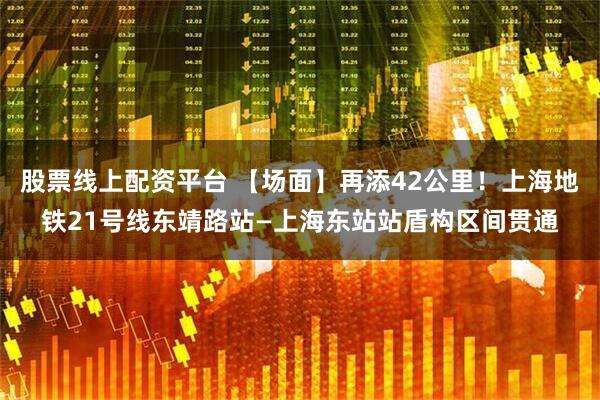 股票线上配资平台 【场面】再添42公里！上海地铁21号线东靖路站—上海东站站盾构区间贯通
