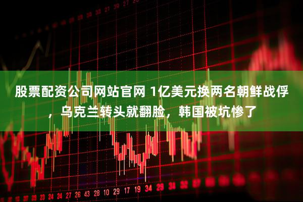 股票配资公司网站官网 1亿美元换两名朝鲜战俘，乌克兰转头就翻脸，韩国被坑惨了