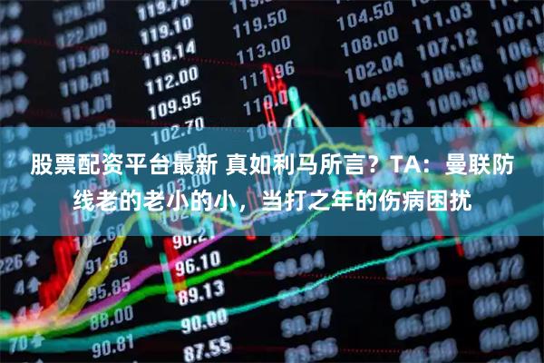 股票配资平台最新 真如利马所言？TA：曼联防线老的老小的小，当打之年的伤病困扰