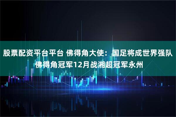 股票配资平台平台 佛得角大使：国足将成世界强队 佛得角冠军12月战湘超冠军永州